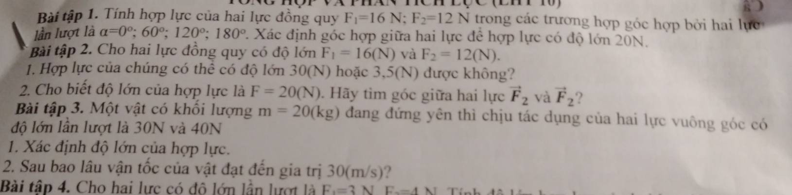 Bài tập 1. Tính hợp lực của hai lực đồng quy F_1=16N; F_2=12N trong các trương hợp góc hợp bởi hai lực 
lần lượt là alpha =0°; 60°; 120°; 180° 2. Xác định góc hợp giữa hai lực để hợp lực có độ lớn 20N. 
Bài tập 2. Cho hai lực đồng quy có độ lớn F_1=16(N) và F_2=12(N). 
1. Hợp lực của chúng có thể có độ lớn 30(N) hoặc 3,5(N) được không? 
2. Cho biết độ lớn của hợp lực là F=20(N). Hãy tìm góc giữa hai lực vector F_2 và vector F_2 ? 
Bài tập 3. Một vật có khối lượng m=20(kg) đang đứng yên thì chịu tác dụng của hai lực vuông góc có 
độ lớn lần lượt là 30N và 40N
1. Xác định độ lớn của hợp lực. 
2. Sau bao lâu vận tốc của vật đạt đến gia trị 30(m/s)? 
Bài tập 4. Cho hai lực có đô lớn lần lượt là F_1=3 √ F_2=4N