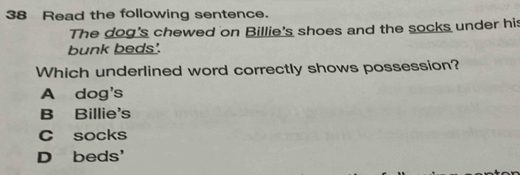 Read the following sentence.
The dog's chewed on Billie's shoes and the socks under his
bunk beds'.
Which underlined word correctly shows possession?
A dog's
B Billie's
C socks
D beds'