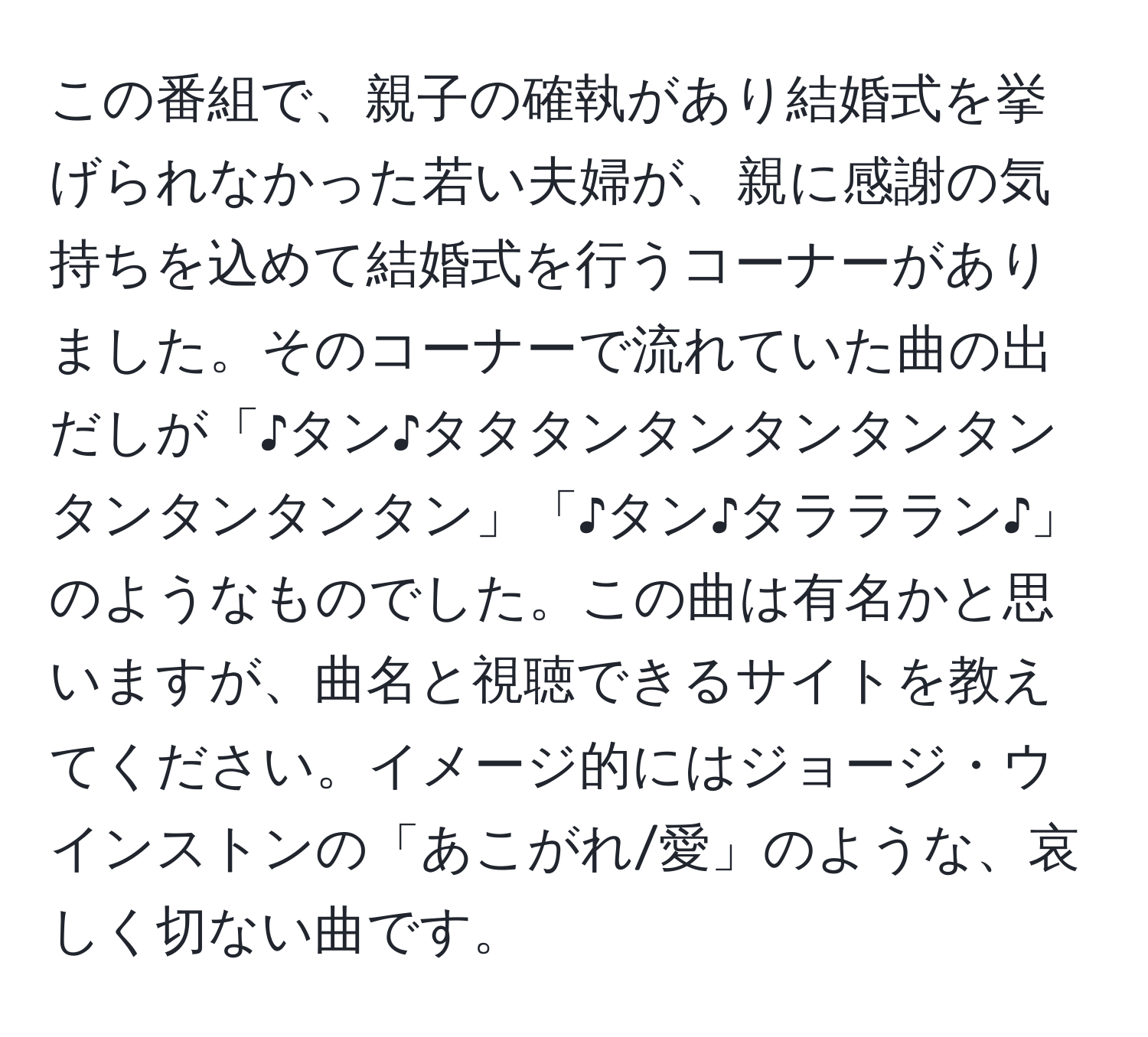 この番組で、親子の確執があり結婚式を挙げられなかった若い夫婦が、親に感謝の気持ちを込めて結婚式を行うコーナーがありました。そのコーナーで流れていた曲の出だしが「♪タン♪タタタンタンタンタンタンタンタンタンタン」「♪タン♪タラララン♪」のようなものでした。この曲は有名かと思いますが、曲名と視聴できるサイトを教えてください。イメージ的にはジョージ・ウインストンの「あこがれ/愛」のような、哀しく切ない曲です。