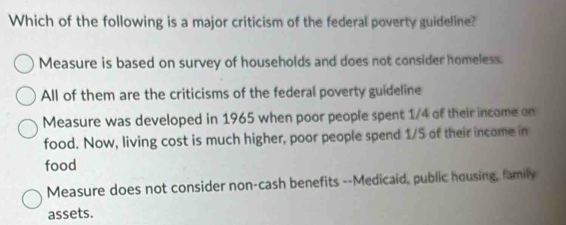 Which of the following is a major criticism of the federal poverty guideline?
Measure is based on survey of households and does not consider homeless.
All of them are the criticisms of the federal poverty guideline
Measure was developed in 1965 when poor people spent 1/4 of their income on
food. Now, living cost is much higher, poor people spend 1/5 of their income in
food
Measure does not consider non-cash benefits --Medicaid, public housing, family
assets.