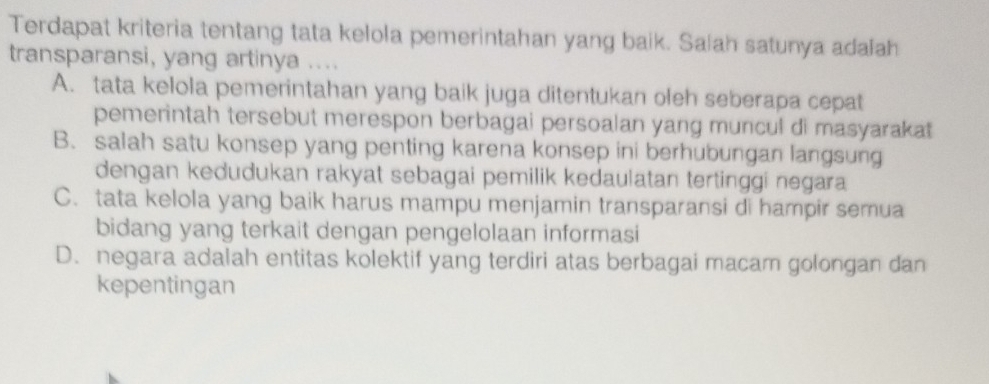 Terdapat kriteria tentang tata kelola pemerintahan yang baik. Salah satunya adalah
transparansi, yang artinya ....
A. tata kelola pemerintahan yang baik juga ditentukan oleh seberapa cepat
pemerintah tersebut merespon berbagai persoalan yang muncul di masyaraka
B. salah satu konsep yang penting karena konsep ini berhubungan langsung
dengan kedudukan rakyat sebagai pemilik kedaulatan tertinggi negara
C. tata kelola yang baik harus mampu menjamin transparansi di hampir semua
bidang yang terkait dengan pengelolaan informasi
D. negara adalah entitas kolektif yang terdiri atas berbagai macam golongan dan
kepentingan