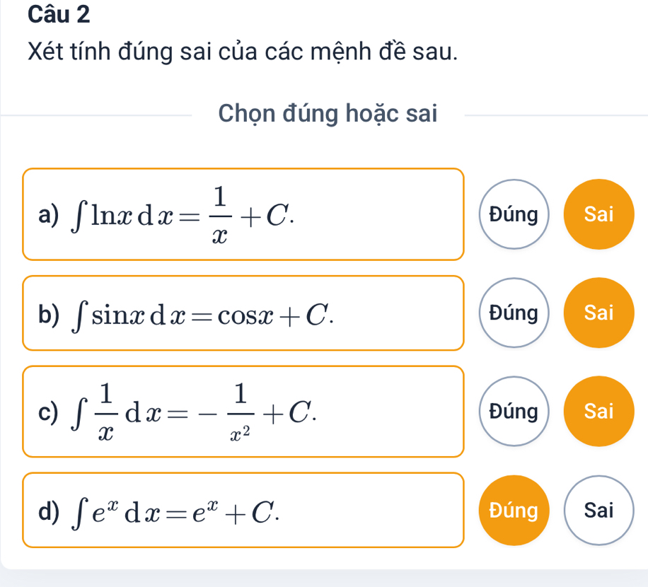 Xét tính đúng sai của các mệnh đề sau.
Chọn đúng hoặc sai
a) ∈t ln xd x= 1/x +C. Đúng Sai
b) ∈t sin xd x=cos x+C. Đúng Sai
c) ∈t  1/x dx=- 1/x^2 +C. Đúng Sai
d) ∈t e^xdx=e^x+C. Đúng Sai