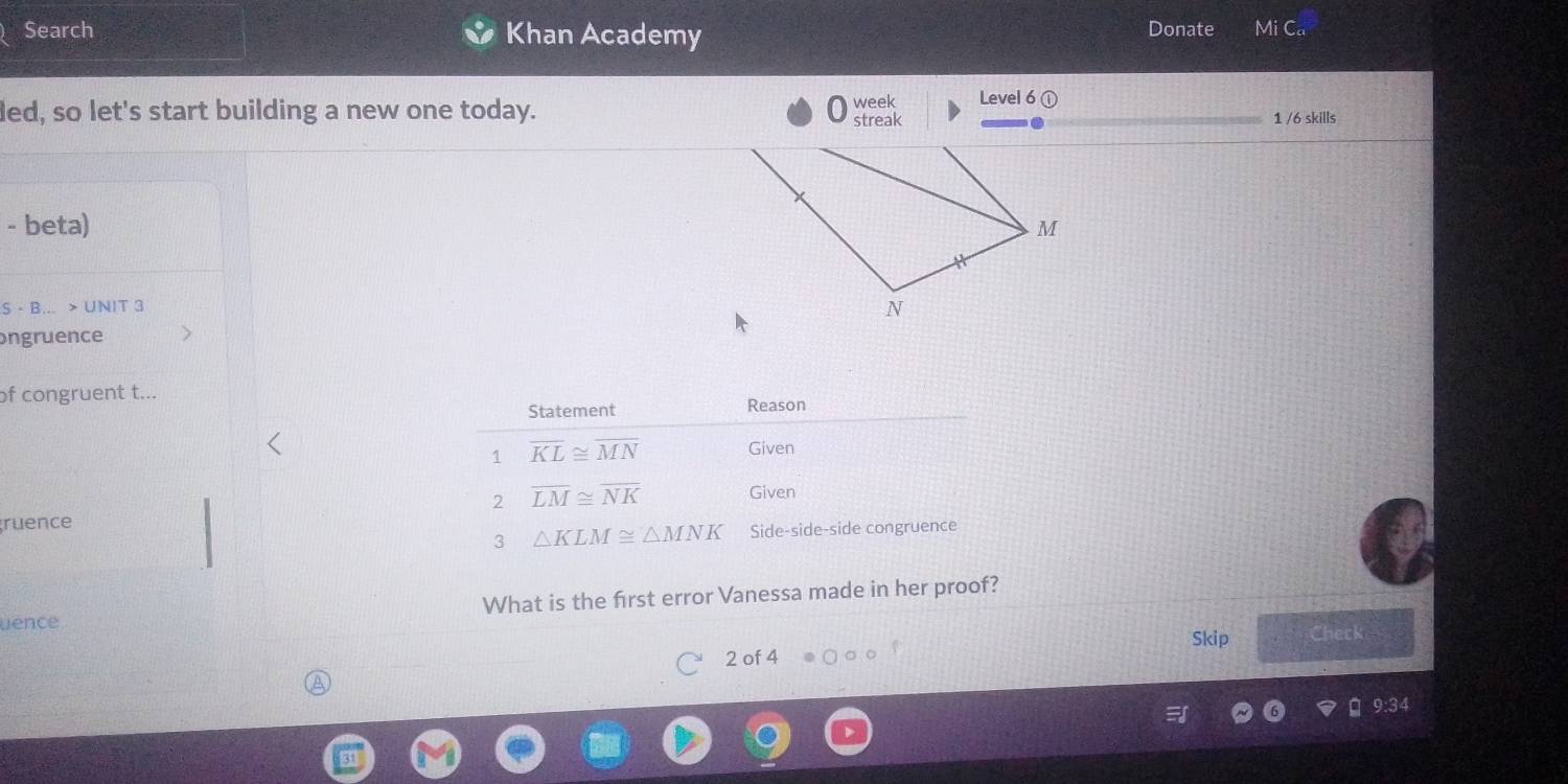 Search Khan Academy Donate
ded, so let's start building a new one today. streak week Level 6 1 /6 skills
- beta) 
S - B... > UNIT 3
ngruence
of congruent t...
ruence
uence What is the frst error Vanessa made in her proof?
Skip Check
2 of 4