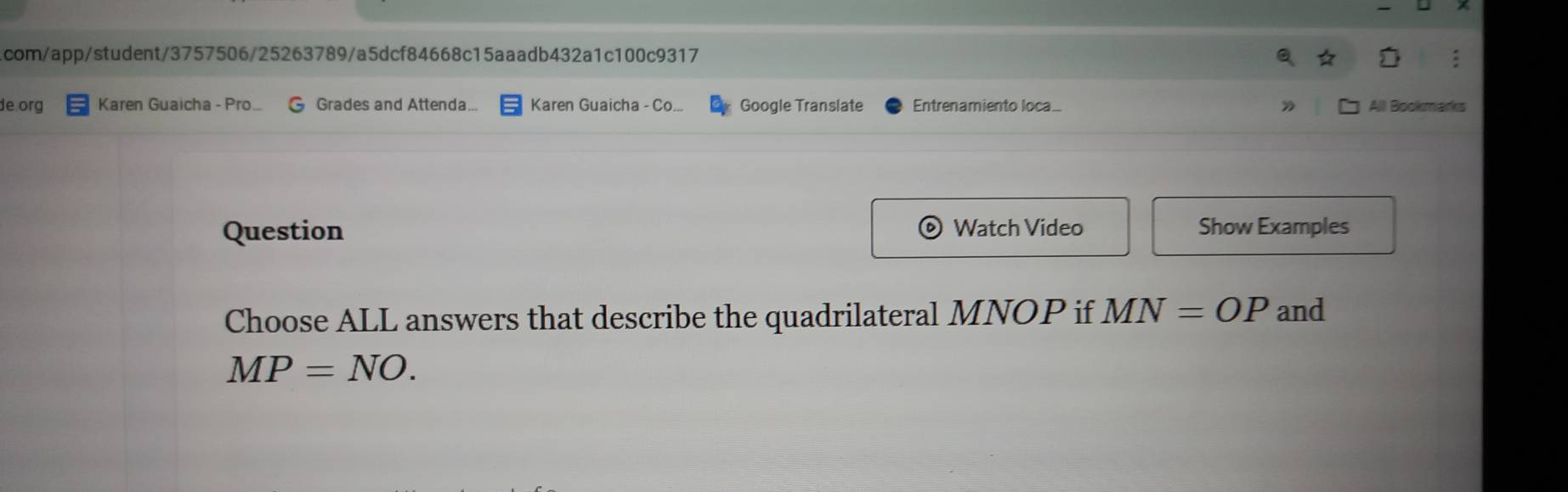 com/app/student/3757506/25263789/a5dcf84668c15aaadb432a1c100c9317 
de org Karen Guaicha - Pro.. G Grades and Attenda... Karen Guaicha - Co... Google Translate Entrenamiento loca_ Alll Bookmarks 
Question Watch Video Show Examples 
Choose ALL answers that describe the quadrilateral MNOP if MN=OP and
MP=NO.