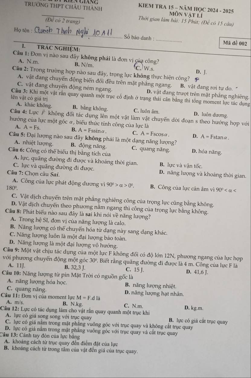 Ten giàng KIEM TRA 15 - NăM HQC 2024 - 2025
TRƯỜNG THPT CHÂU THÀNH môn vật lí
(Đề có 2 trang)
Thời gian làm bài: 15 Phút; (Để có 15 câu)
Họ tên :_  ố báo danh : _Mã đề 002
I. TRÁC NGHIỆM:
Câu 1: Đơn vị nào sau đây không phải là đơn vị của công?
A. N.m. B. N/m. C. W.s. D. J.
Câu 2: Trong trường hợp nào sau đây, trọng lực không thực hiện công?
A. vật đang chuyển động biến đối đều trên mặt phẳng ngang. B. vật đang rơi tự do.
C. vật đang chuyển động ném ngang. D. vật đang trượt trên mặt phẳng nghiêng.
Câu 3: Khi một vật rắn quay quanh một trục cố định ở trạng thái cân bằng thì tổng moment lực tác dụng
lên vật có giá trị
A. khác không. B. bằng không. C. luôn âm. D. luôn dương.
Câu 4: Lực F không đối tác dụng lên một vật làm vật chuyển dời đoạn s theo hướng hợp với
hướng của lực một góc α, biểu thức tính công của lực là
A. A=Fs. B. A=F ssinα. C. A= Fscosα. D. A= Fstanα.
Câu 5: Đại lượng nào sau đây không phải là một dạng năng lượng?
A. nhiệt lượng. B. động năng. C. quang năng. D. hóa năng.
Câu 6: Công có thể biểu thị bằng tích của
A. lực, quãng đường đi được và khoảng thời gian. B. lực và vận tốc.
C. lực và quãng đường đi được. D. năng lượng và khoảng thời gian.
Câu 7: Chọn câu Sai.
A. Công của lực phát động dương vì 90^0>alpha >0^0.
180^0. B. Công của lực cản âm vì 90^0
C. Vật dịch chuyển trên mặt phẳng nghiêng công của trọng lực cũng bằng không.
D. Vật dịch chuyển theo phương nằm ngang thì công của trọng lực bằng không.
Câu 8: Phát biểu nào sau đây là sai khi nói về năng lượng?
A. Trong hệ SI, đơn vị của năng lượng là calo.
B. Năng lượng có thể chuyển hóa từ dạng này sang dạng khác.
C. Năng lượng luôn là một đại lượng bảo toàn.
D. Năng lượng là một đại lượng vô hướng.
Câu 9: Một vật chịu tác dụng của một lực F không đổi có độ lớn 12N, phương ngang của lực hợp
với phương chuyển động một góc 30° 2. Biết rằng quãng đường đi được là 4 m. Công của lực F là
A. 11J. B. 32,3 J. C. 15 J. D. 41,6 J.
Câu 10: Năng lượng từ pin Mặt Trời có nguồn gốc là
A. năng lượng hóa học. B. năng lượng nhiệt.
C. quang năng. D. năng lượng hạt nhân.
Câu 11: Đơn vị của moment lực M=F.dla
A. m/s. B. N.kg. C. N.m. D. kg.m.
Câu 12: Lực có tác dụng làm cho vật rắn quay quanh một trục khi
A. lực có giá song song với trục quay B. lực có giá cắt trục quay
C. lực có giá nằm trong mặt phẳng vuông góc với trục quay và không cắt trục quay
D. lực có giá nằm trong mặt phẳng vuông góc với trục quay và cắt trục quay
Câu 13: Cánh tay đòn của lực bằng
A. khoảng cách từ trục quay đến điểm đặt của lực
B. khoảng cách từ trong tâm của vật đến giá của trục quay.