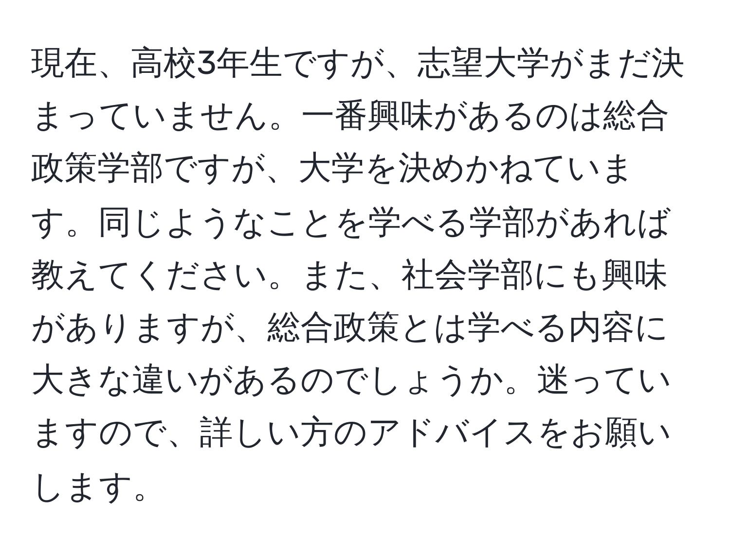 現在、高校3年生ですが、志望大学がまだ決まっていません。一番興味があるのは総合政策学部ですが、大学を決めかねています。同じようなことを学べる学部があれば教えてください。また、社会学部にも興味がありますが、総合政策とは学べる内容に大きな違いがあるのでしょうか。迷っていますので、詳しい方のアドバイスをお願いします。