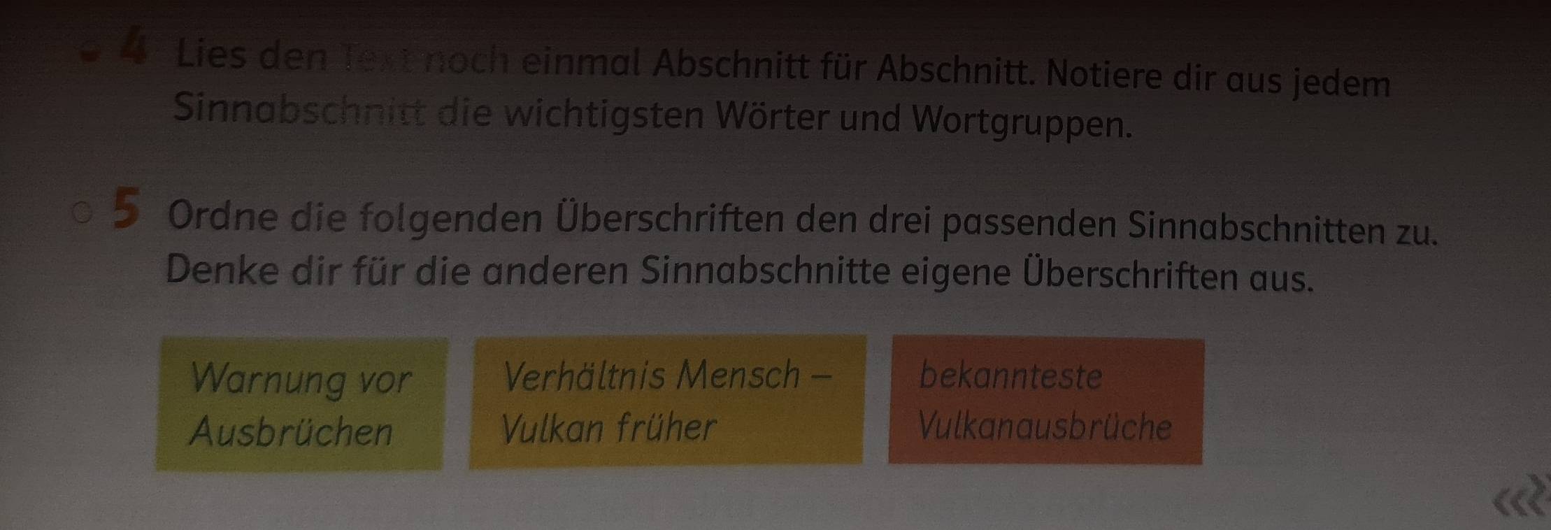 Lies den Text noch einmal Abschnitt für Abschnitt. Notiere dir aus jedem 
Sinnabschnitt die wichtigsten Wörter und Wortgruppen. 
5 Ordne die folgenden Überschriften den drei passenden Sinnabschnitten zu. 
Denke dir für die anderen Sinnabschnitte eigene Überschriften aus. 
Warnung vor Verhältnis Mensch bekannteste 
Ausbrüchen Vulkan früher Vulkanausbrüche