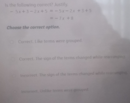 Is the following correct? Justify.
-5x+3-2x+5=-5x-2x+3+5
=-7x+8
Choose the correct option.
Correct. Like terms were grouped.
Correct. The sign of the terms changed while rearranging
Incorrect. The sign of the terms changed while rearranging.
Incorrect. Unlike terms were grouped