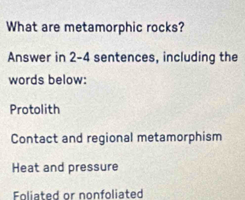 What are metamorphic rocks?
Answer in 2-4 sentences, including the
words below:
Protolith
Contact and regional metamorphism
Heat and pressure
Foliated or nonfoliated