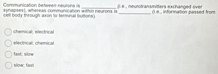 Communication between neurons is _(i.e., neurotransmitters exchanged over
synapses), whereas communication within neurons is _(i.e., information passed from
cell body through axon to terminal buttons).
chemical; electrical
electrical; chemical
fast; slow
slow; fast