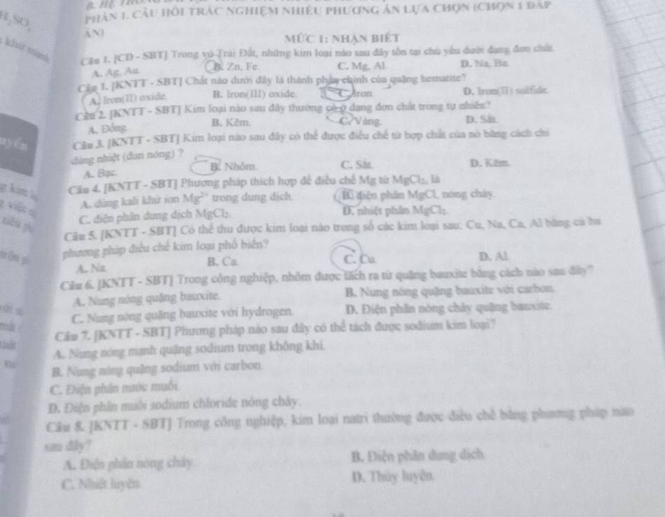 H,SO,
Phân 1. Cầu Hồi trậc nghiệm nhiều phương ản Lựa chọn (chọn 1 đap
ức 1: nhận biết
khit kanh C3e 1. [CD - SBT] Trong vo Trái Đất, những kim loại nào sau đây tôn tại chu yêu dưới đạng đơn chứn
B Zn, Fe C. Mg, Al
A. Ag, Au D. Na. Ba
Cân 1. [KNTT - SBT] Chất nào dưới đây là thành phân-chinh của quâng hematite?
A, Iron(II) oxide. B. Iron(II) oxide CAron D. Iron(Ⅱ) sulfide
Cần 2. [KNTT - SBT] Kim loại nào sau đây thường có ở dạng đơn chất trong tự nhiên?
B. Kêm. C. Vàng
A. Đồng D. Sh
uyén Câu 3. [KNTT - SBT] Kim loại nào sau đây có thể được điều chế từ hợp chất của nó bằng cách chi
dùng nhiệt (dun nóng) ?
B. Nhôm. C. Sit
A. Bạc D. K2m.
g küm l
Cầu 4. [KNTT - SBT] Phương pháp thích hợp đế điều chế Mg từ MgCl_2 Là
krợt
A. dùng kali khử ion Mg² trong dung dịch. B. điện phân MgCl L, nóng chây.
C. điện phần dung dịch MgCl D. nhiệt phần MgCl_2
tión yù
Câu 5. [KNTT - SBT] Có thể thu được kim loại nào trong số các kim loại sau: Cu, Na, Ca, Al bằng cả ba
phương pháp điều chế kim loại phố biển?
tên p C. Cu D. Al
A.. Na B. Ca
Cău 6. [KNTT - SBT] Trong công nghiệp, nhỏm được tách ra từ quảng bauxite bằng cách nào sau đây'
A. Nung nóng quặng bauxite. B, Nung nông quặng bauxite với carbon.
C. Nang nóng quăng bauxite với hydrogen. D. Điện phân nóng chây quậng bauxite.
mà 
Câu 7. [KNTT - SBT] Phương pháp nào sau đây có thể tách được sodium kim loại?
A. Nung nóng mạnh quặng sodium trong không khi.
B. Nung nóng quảng sodium với carbon
C. Điện phân mước muối
D. Điện phân muôi sodium chloride nông chây.
Câu 8 JKNTT - SBTJ Trong công nghiệp, kim loại natri thường được điều chế bằng phương pháp nao
san dily?
A. Điện phân nóng chây B. Điện phân dung dịch
C. Nhiệt luyện D. Thùy luyên