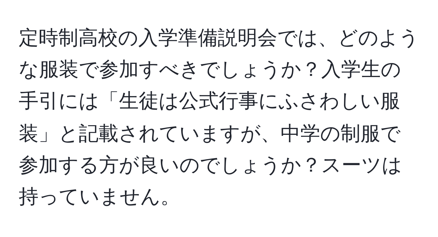 定時制高校の入学準備説明会では、どのような服装で参加すべきでしょうか？入学生の手引には「生徒は公式行事にふさわしい服装」と記載されていますが、中学の制服で参加する方が良いのでしょうか？スーツは持っていません。