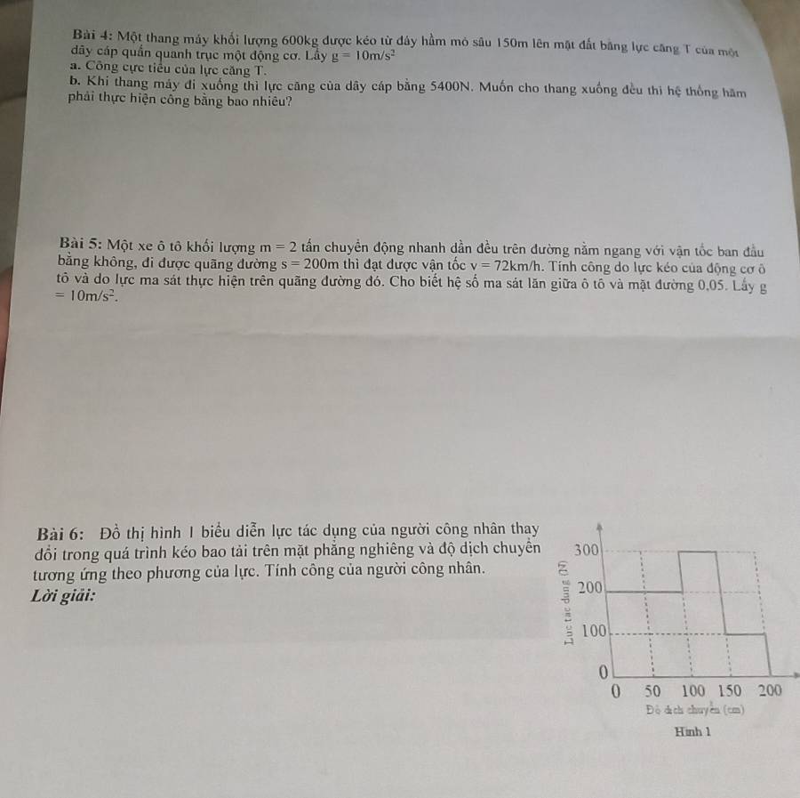 Một thang máy khối lượng 600kg được kéo từ đây hầm mỏ sâu 150m lên mặt đất bằng lực căng T của một 
dây cáp quần quanh trục một động cơ. Lây g=10m/s^2
a. Công cực tiểu của lực căng T. 
b. Khi thang máy đi xuống thì lực căng của dây cáp bằng 5400N. Muốn cho thang xuống đều thì hệ thống hăm 
phải thực hiện công bằng bao nhiêu? 
Bài 5: Một xe ô tô khối lượng m=2 tấn chuyển động nhanh dần đều trên đường nằm ngang với vận tốc ban đầu 
bằng không, đi được quãng đường s=200m thì đạt được vận tốc v=72km/h. Tính công do lực kéo của động cơ ô 
tô và do lực ma sát thực hiện trên quãng đường đó. Cho biết hệ số ma sát lăn giữa ô tô và mặt đường 0,05. Lấy g
=10m/s^2. 
Bài 6: Đồ thị hình 1 biểu diễn lực tác dụng của người công nhân thay 
đổi trong quá trình kéo bao tải trên mặt phăng nghiêng và độ dịch chuyển 
tương ứng theo phương của lực. Tính công của người công nhân. 
Lời giải: