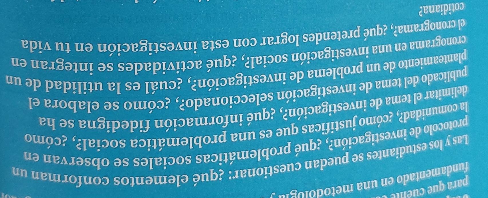 para que e le 
fundamentado en una metodolog' 
Las y los estudiantes se puedan cuestionar: ¿qué elementos conforman un 
protocolo de investigación?, ¿qué problemáticas sociales se observan en 
la comunidad?, ¿cómo justificas que es una problemática social?, ¿cómo 
delimitar el tema de investigación?, ¿qué información fidedigna se ha 
publicado del tema de investigación seleccionado?, ¿cómo se elabora el 
planteamiento de un problema de investigación?, ¿cuál es la utilidad de un 
cronograma en una investigación social?, ¿qué actividades se integran en 
el cronograma?, ¿qué pretendes lograr con esta investigación en tu vida 
cotidiana?