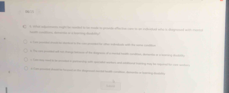 06/15
6. What edjustments might be needed to be made to provide effective care to an individual who is diagnosed with mental
health conditions, dementia or a learning disability?
a. Core provided should be identical to the care provided for other individuals with the same condition
b. The core provided will not change becouse of the diagnosis of a mental health condition, dementia or a learning disability
c. Com may need to be provided in partnership with specialist workers and additional training may be required for care workers
d. Core provided should be focused on the diognosed mental health condition, dementia or learning disability
Subris