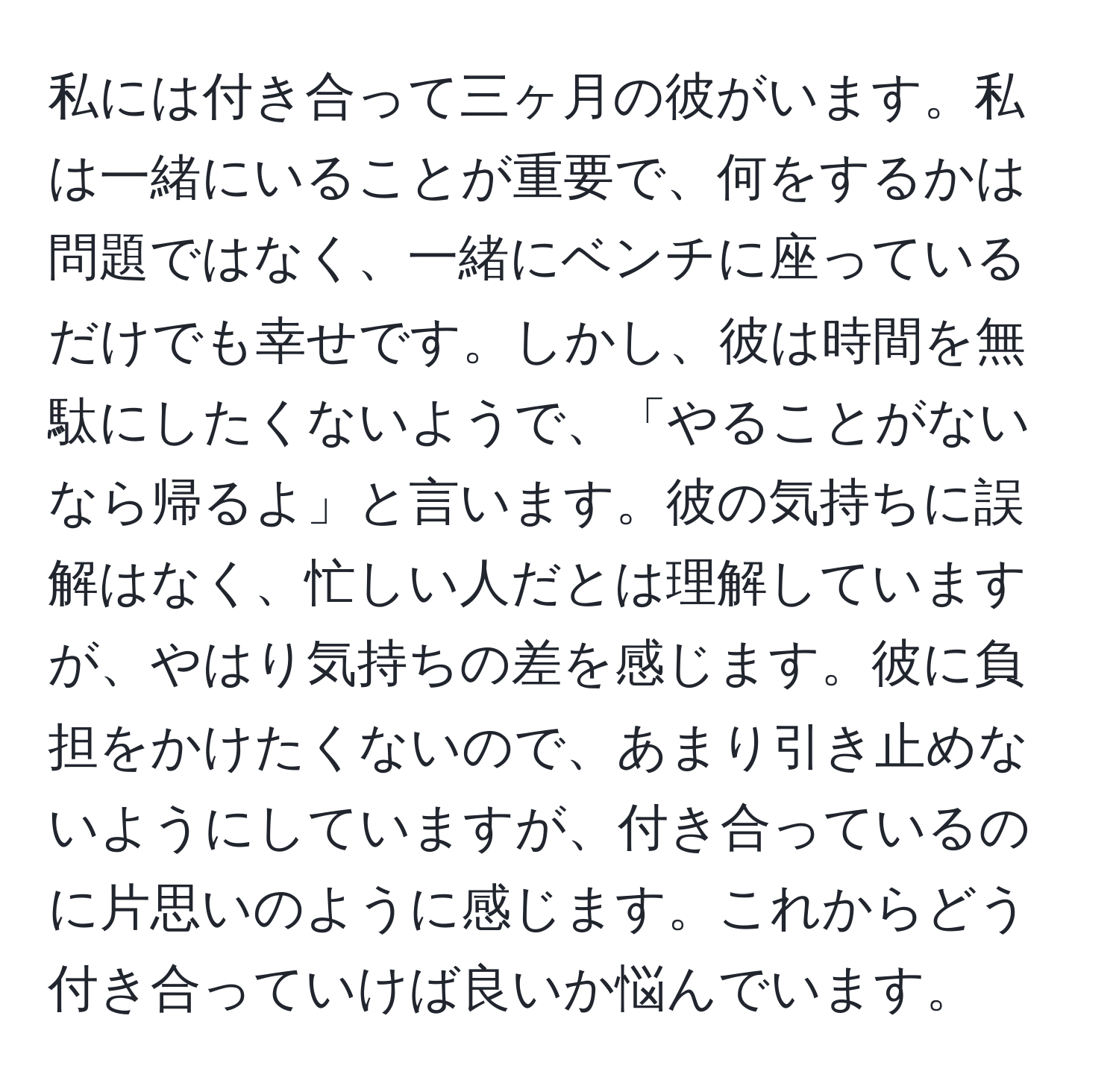 私には付き合って三ヶ月の彼がいます。私は一緒にいることが重要で、何をするかは問題ではなく、一緒にベンチに座っているだけでも幸せです。しかし、彼は時間を無駄にしたくないようで、「やることがないなら帰るよ」と言います。彼の気持ちに誤解はなく、忙しい人だとは理解していますが、やはり気持ちの差を感じます。彼に負担をかけたくないので、あまり引き止めないようにしていますが、付き合っているのに片思いのように感じます。これからどう付き合っていけば良いか悩んでいます。