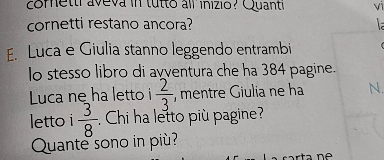 cornetti aveva in tutto all inizio? Quanti vi 
cornetti restano ancora? la 
E. Luca e Giulia stanno leggendo entrambi 
( 
lo stesso libro di avventura che ha 384 pagine. 
Luca ne ha letto i  2/3  , mentre Giulia ne ha 
N. 
letto i  3/8  : Chi ha letto più pagine? 
Quante sono in più? 
car ta n e