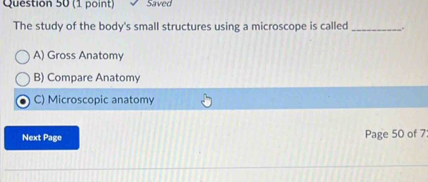 Saved
The study of the body's small structures using a microscope is called_
.
A) Gross Anatomy
B) Compare Anatomy
C) Microscopic anatomy
Next Page Page 50 of 7