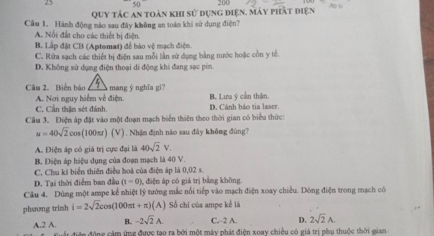 25 200
50
Quy tác an toàn khi sử dụng điện. máy phát điện
Câu 1. Hành động nào sau đây không an toàn khi sử dụng điện?
A. Nối đất cho các thiết bị điện.
B. Lắp đặt CB (Aptomat) để bảo vệ mạch điện.
C. Rửa sạch các thiết bị điện sau mỗi lần sử dụng bằng nước hoặc cồn y tế.
D. Không sử dụng điện thoại di động khi đang sạc pin.
Câu 2. Biến báo mang ý nghĩa gì?
A. Nơi nguy hiểm về điện. B. Lưu ý cần thận.
C. Cần thận sét đánh. D. Cảnh báo tia laser.
Câu 3. Điện áp đặt vào một đoạn mạch biến thiên theo thời gian có biểu thức:
u=40sqrt(2)cos (100π t) (V) . Nhận định nào sau đây không đúng?
A. Điện áp có giá trị cực đại là 40sqrt(2)V. 
B. Điện áp hiệu dụng của đoạn mạch là 40 V.
C. Chu kì biến thiên điều hoà của điện áp là 0,02 s.
D. Tại thời điểm ban đầu (t=0) , điện áp có giá trị bằng không.
Câu 4. Dùng một ampe kế nhiệt lý tưởng mắc nối tiếp vào mạch điện xoay chiều. Dòng điện trong mạch có
phương trình i=2sqrt(2)cos (100π t+π ) (A) Số chỉ của ampe kế là
A. 2 A.
B. -2sqrt(2)A. C. -2 A. D. 2sqrt(2)A. 
đất điện động cảm ứng được tạo ra bởi một máy phát điện xoay chiều có giá trị phụ thuộc thời gian