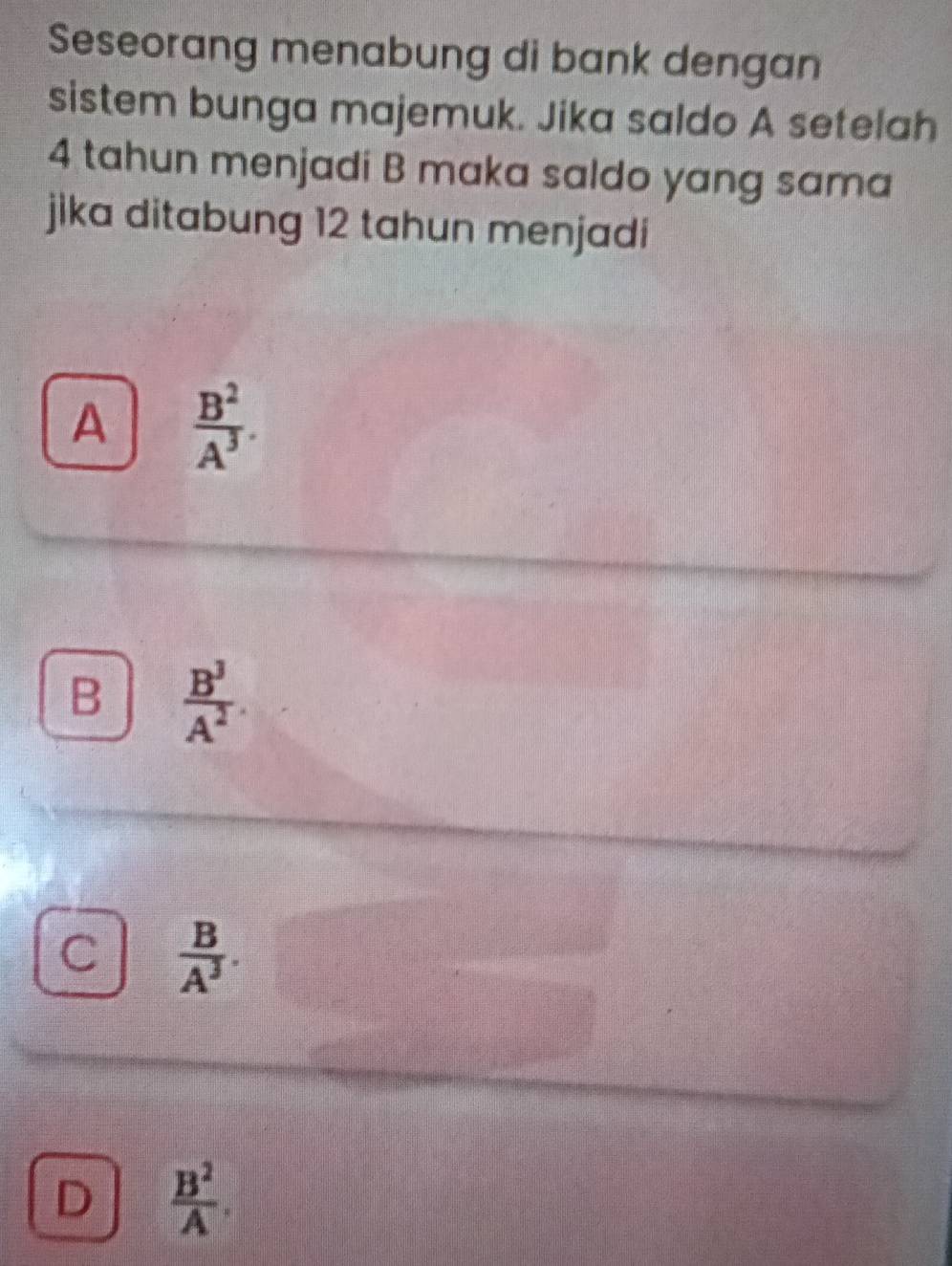 Seseorang menabung di bank dengan
sistem bunga majemuk. Jika saldo A setelah
4 tahun menjadi B maka saldo yang sama
jika ditabung 12 tahun menjadi
A  B^2/A^3 .
B  B^3/A^2 .
C  B/A^3 .
D  B^2/A .