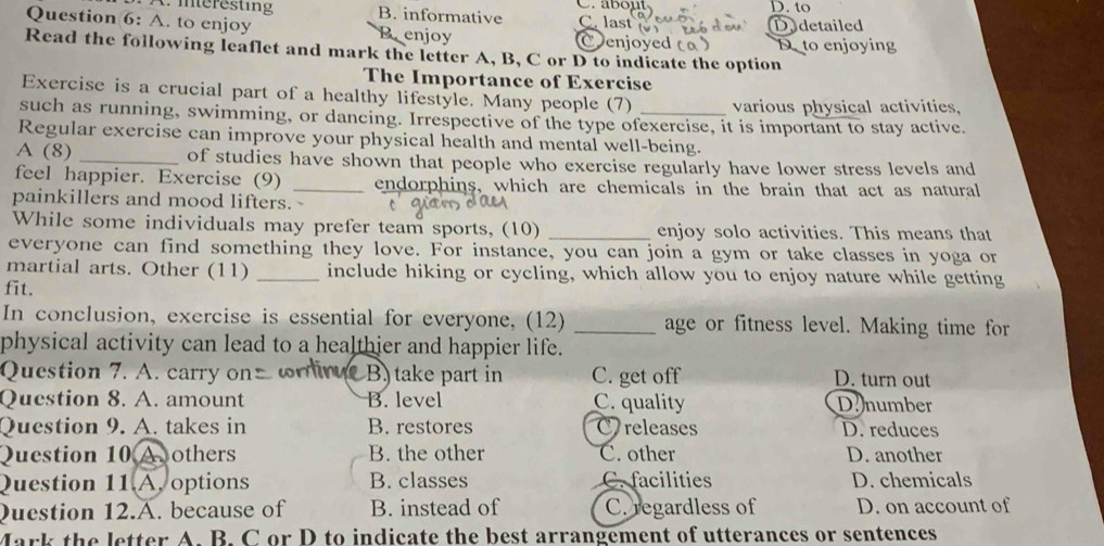 Interesting B. informative C. las
Question 6: A. to enjoy Benjoy
D.detailed
D to enjoying
Read the following leaflet and mark the letter A, B, C or D to indicate the option
The Importance of Exercise
Exercise is a crucial part of a healthy lifestyle. Many people (7) various physical activities,
such as running, swimming, or dancing. Irrespective of the type ofexercise, it is important to stay active
Regular exercise can improve your physical health and mental well-being.
A (8) _of studies have shown that people who exercise regularly have lower stress levels and
feel happier. Exercise (9) _endorphins, which are chemicals in the brain that act as natural
painkillers and mood lifters.
While some individuals may prefer team sports, (10) _enjoy solo activities. This means that
everyone can find something they love. For instance, you can join a gym or take classes in yoga or
martial arts. Other (11) _include hiking or cycling, which allow you to enjoy nature while getting
fit.
In conclusion, exercise is essential for everyone, (12) _age or fitness level. Making time for
physical activity can lead to a healthier and happier life.
Question 7. A. carry on B. take part in C. get off D. turn out
Question 8. A. amount B. level C. quality D number
Question 9. A. takes in B. restores C releases D. reduces
Question 10 Aothers B. the other C. other D. another
Question 11 A, options B. classes C. facilities D. chemicals
Question 12.A. because of B. instead of C. regardless of D. on account of
Mark the letter A. B. C or D to indicate the best arrangement of utterances or sentences