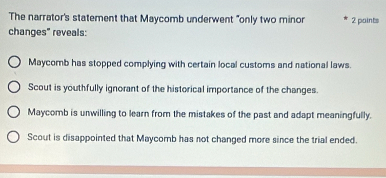 The narrator's statement that Maycomb underwent "only two minor 2 points
changes" reveals:
Maycomb has stopped complying with certain local customs and national laws.
Scout is youthfully ignorant of the historical importance of the changes.
Maycomb is unwilling to learn from the mistakes of the past and adapt meaningfully.
Scout is disappointed that Maycomb has not changed more since the trial ended.