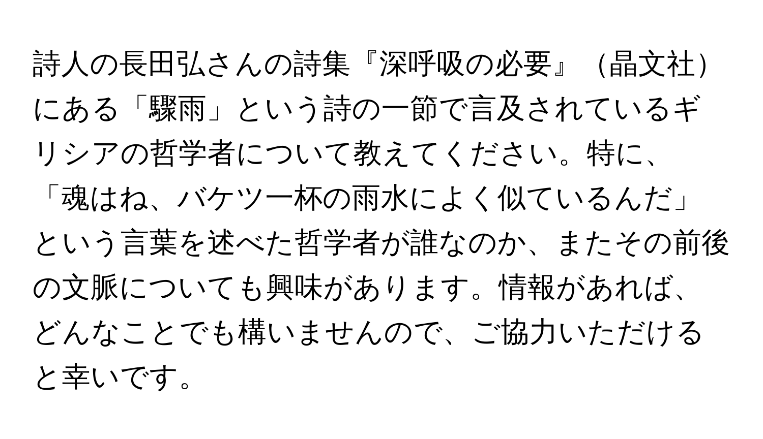 詩人の長田弘さんの詩集『深呼吸の必要』晶文社にある「驟雨」という詩の一節で言及されているギリシアの哲学者について教えてください。特に、「魂はね、バケツ一杯の雨水によく似ているんだ」という言葉を述べた哲学者が誰なのか、またその前後の文脈についても興味があります。情報があれば、どんなことでも構いませんので、ご協力いただけると幸いです。