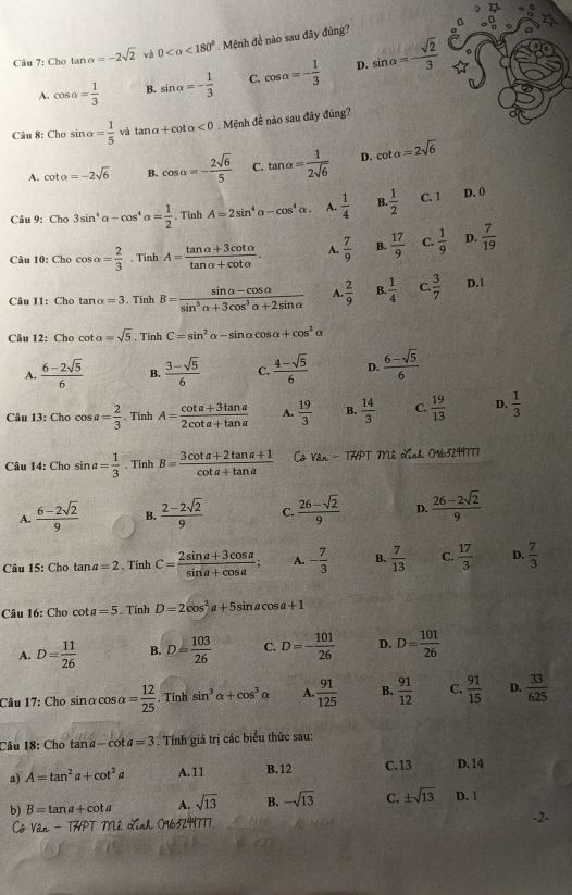 Cho tan alpha =-2sqrt(2) và 0 <180°. Mệnh đề nào sau đãy đúng?
D.
A. cos a= 1/3  B. sin alpha =- 1/3  C. cos alpha =- 1/3  sin alpha =- sqrt(2)/3 
Câu 8 chosin alpha = 1/5  và tan a+cot alpha <0</tex> . Mệnh đề nào sau đây đúng?
A. cot alpha =-2sqrt(6) B. cos alpha =- 2sqrt(6)/5  C. tan alpha = 1/2sqrt(6)  D. cot alpha =2sqrt(6)
Câu 9: Cho3sin^4alpha -cos^4alpha = 1/2 . Tính A=2sin^4alpha -cos^4alpha . A.  1/4  B.  1/2  C. 1 D. 0
Câu 1 ):Chocos alpha = 2/3  、 Tinh A= (tan alpha +3cot alpha )/tan alpha +cot alpha  . A.  7/9  B.  17/9  C.  1/9  D.  7/19 
Câu 11: Cho tan alpha =3. Tính B= (sin alpha -cos alpha )/sin^3alpha +3cos^3alpha +2sin alpha   A.  2/9  B  1/4  C.  3/7  D.1
Câu 12: Cho cot alpha =sqrt(5). Tính C=sin^2alpha -sin alpha cos alpha +cos^2alpha
A.  (6-2sqrt(5))/6  B.  (3-sqrt(5))/6  C.  (4-sqrt(5))/6  D.  (6-sqrt(5))/6 
Câu 13: Cho cos a= 2/3 . Tinh A= (cot a+3tan a)/2cot a+tan a  A.  19/3  B.  14/3  C.  19/13  D.  1/3 
Câu 14: Cho sin a= 1/3 . Tính B= (3cot a+2tan a+1)/cot a+tan a  Cô Vân - THPT Mê Lĩnh 0%3249777
A.  (6-2sqrt(2))/9  B.  (2-2sqrt(2))/9  C.  (26-sqrt(2))/9  D.  (26-2sqrt(2))/9 
Câu 15: Cho tar a=2. Tính C= (2sin alpha +3cos alpha )/sin a+cos a ; A. - 7/3  B.  7/13  C.  17/3  D.  7/3 
Câu 16: Cho cot a=5. Tính D=2cos^2a+5sin acos a+1
A. D= 11/26  B. D= 103/26  C. D=- 101/26  D. D= 101/26 
Câu 17: Cho sinα cos alpha = 12/25 . Tính sin^3alpha +cos^3 Y A.  91/125  B.  91/12  C.  91/15  D.  33/625 
Câu 18: Cho tan a-cot a=3. Tính giá trị các biểu thức sau:
a) A=tan^2a+cot^2a A.11 B.12 C.13 D. 14
b) B=tan a+cot a A. sqrt(13) B. -sqrt(13) C. ± sqrt(13) D. 1
THPT Mê Xỉnh 0463244777 -2-