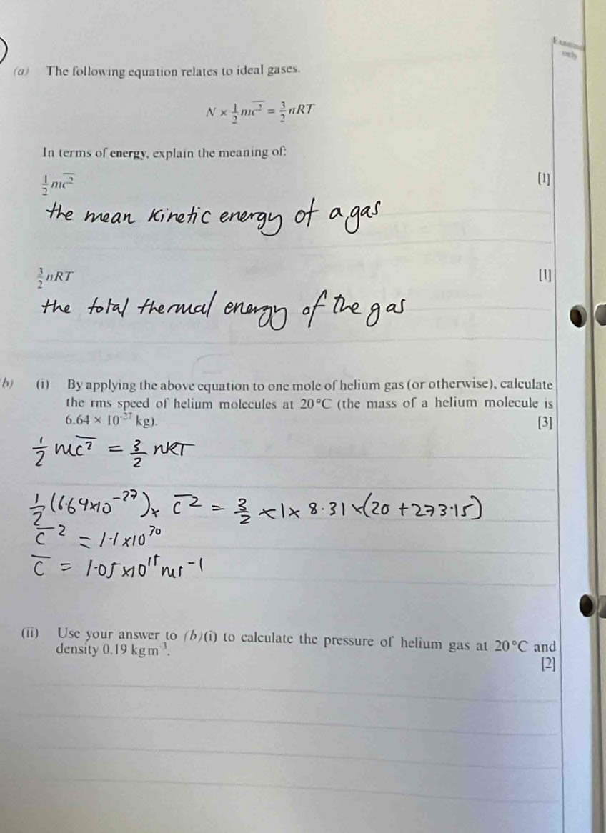 ony 
(a) The following equation relates to ideal gases.
N*  1/2 mwidehat c^2= 3/2 nRT
In terms of energy, explain the meaning of;
 1/2 moverline c^2
 3/2 nRT
b) (i) By applying the above equation to one mole of helium gas (or otherwise), calculate 
the rms speed of helium molecules at 20°C (the mass of a helium molecule is
6.64* 10^(-27)kg). [3] 
(ii) Use your answer to (b)(i) to calculate the pressure of helium gas at 20°C and 
density 0.19kgm^(-3). [2]