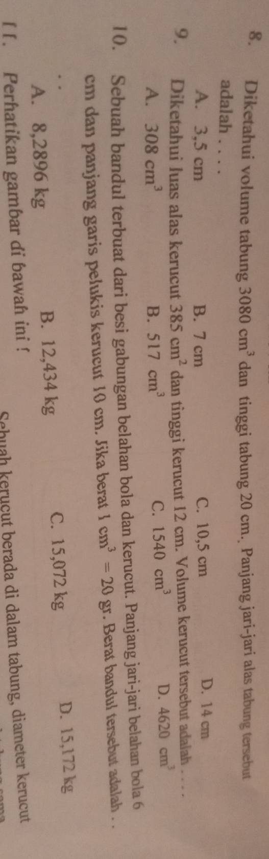 Diketahui volume tabung 3080cm^3 dan tinggi tabung 20 cm. Panjang jari-jari alas tabung tersebut
adalah . . . .
A. 3,5 cm B. 7 cm C. 10,5 cm
D. 14 cm
9. Diketahui luas alas kerucut 385cm^2 dan tinggi kerucut 12 cm. Volume kerucut tersebut adalah . . .
A. 308cm^3 B. 517cm^3
C. 1540cm^3
D. 4620cm^3
10. Sebuah bandul terbuat dari besi gabungan belahan bola dan kerucut. Panjang jari-jari belahan bola 6
cm dan panjang garis pelukis kerucut 10 cm. Jika berat 1cm^3=20gr. Berat bandul tersebut adalah . .
A. 8,2896 kg B. 12,434 kg C. 15,072 kg D. 15,172 kg
l [. Perhatikan gambar di bawah ini !
Schuaḥ keruçụt berada di dalam tabung, diameter kerucut