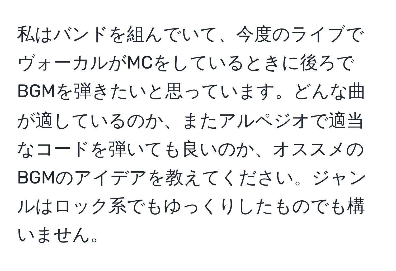 私はバンドを組んでいて、今度のライブでヴォーカルがMCをしているときに後ろでBGMを弾きたいと思っています。どんな曲が適しているのか、またアルペジオで適当なコードを弾いても良いのか、オススメのBGMのアイデアを教えてください。ジャンルはロック系でもゆっくりしたものでも構いません。