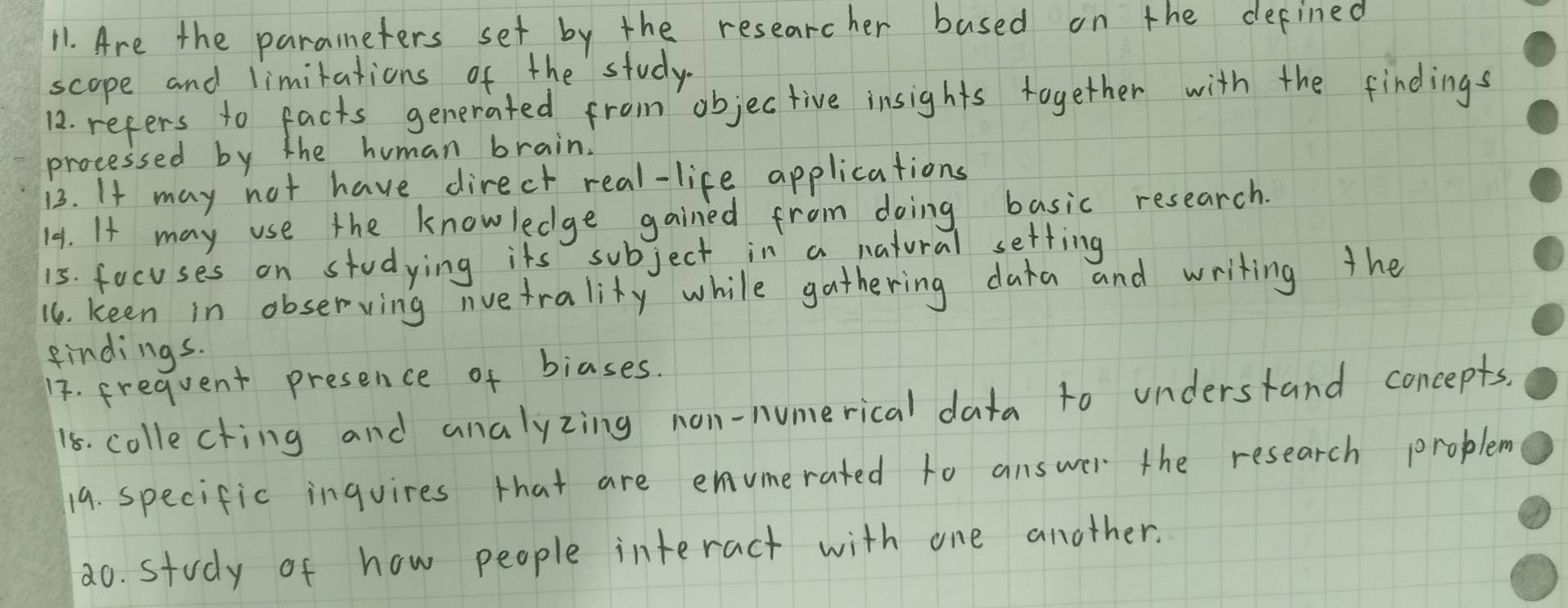 Are the paraneters set by the researcher based on the defined 
scope and limitations of the study. 
12. refers to facts generated from objec tive insights together with the findings 
processed by the human brain. 
13. If may not have direcr real-life applications 
141. It may use the knowledge gained froim doing basic research. 
15. focuses on studying its subject in a natural setting 
16. keen in observing nvetrality while gathering data and writing the 
findings. 
17. frequent presence of biases. 
18. collecting and analyzing non-numerical data to understand concepts. 
19. specific inquires that are enumerated to answer the research problem 
2o. study of how people interact with one another.