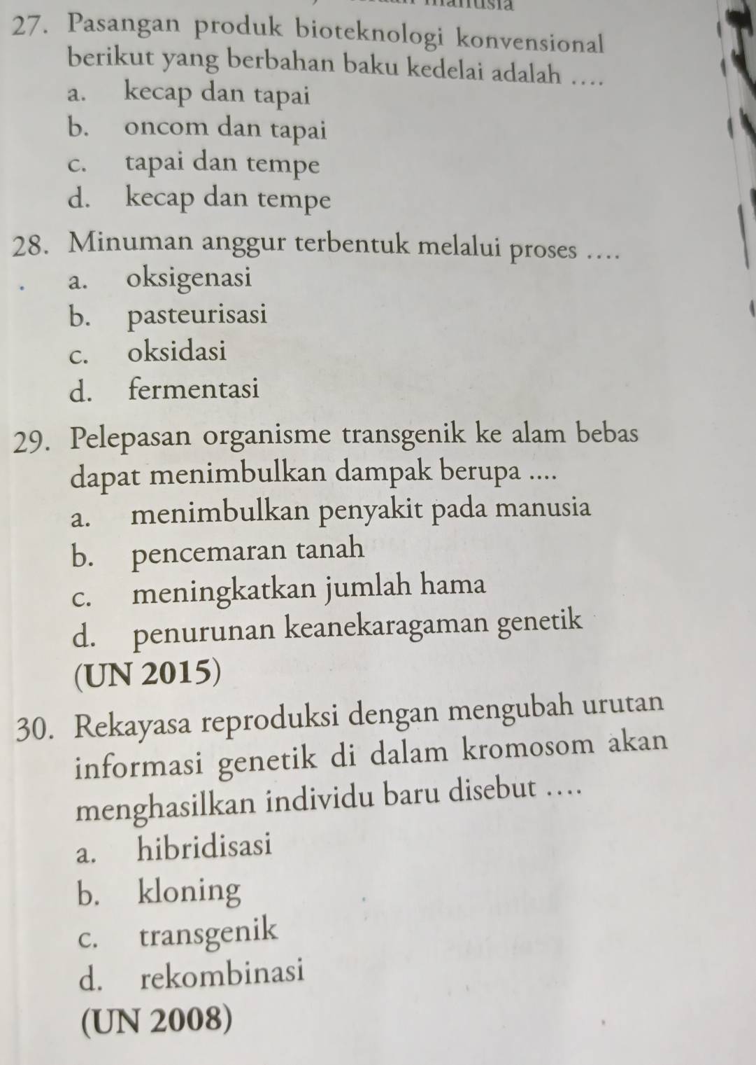 usia
27. Pasangan produk bioteknologi konvensional
berikut yang berbahan baku kedelai adalah …
a. kecap dan tapai
b. oncom dan tapai
c. tapai dan tempe
d. kecap dan tempe
28. Minuman anggur terbentuk melalui proses …
a. oksigenasi
b. pasteurisasi
c. oksidasi
d. fermentasi
29. Pelepasan organisme transgenik ke alam bebas
dapat menimbulkan dampak berupa ....
a. menimbulkan penyakit pada manusia
b. pencemaran tanah
c. meningkatkan jumlah hama
d. penurunan keanekaragaman genetik
(UN 2015)
30. Rekayasa reproduksi dengan mengubah urutan
informasi genetik di dalam kromosom akan
menghasilkan individu baru disebut …
a. hibridisasi
b. kloning
c. transgenik
d. rekombinasi
(UN 2008)