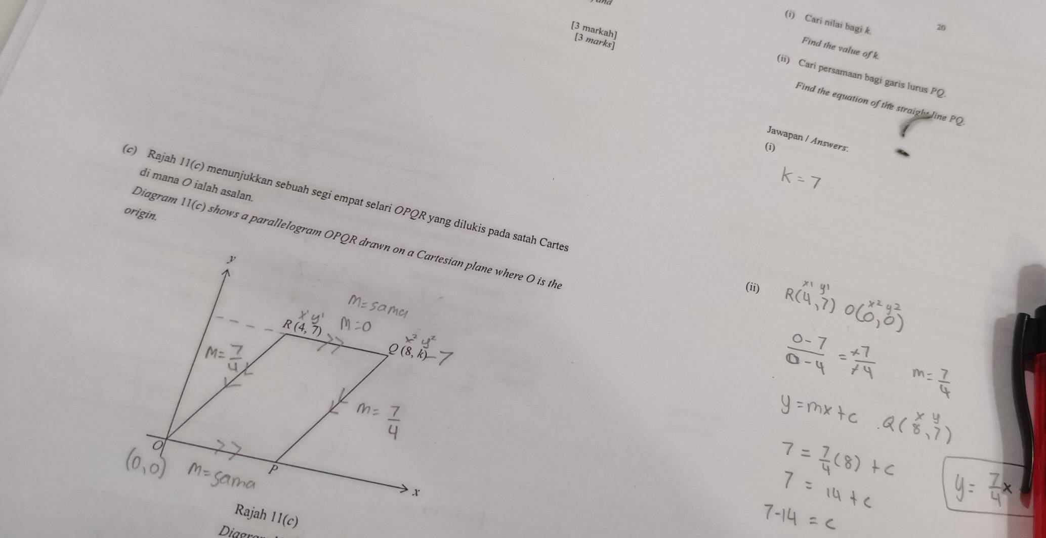 Cari nilai bagi k. 
20 
[3 markah] [3 marks] 
Find the value of k. 
(ii) Cari persamaan bagi garis lurus PQ
Find the equation of the straight line PQ
Jawapan / Answers. 
(i) 
di mana O ialah asalan. 
(c) Rajah 11(c) menunjukkan sebuah segi empat selari OPQR yang dilukis pada satah Carte 
origin. 
Diagram 11(c) shows a parallelogram OPQR drawn on a Cartesian plane where O is the 
(ii)
X'y'
R(4,7)
Q(8,
(0,0) m=5c
P
x
Rajah 11(c)