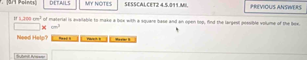 DETAILS MY NOTES SESSCALCET2 4.5.011.MI. PREVIOUS ANSWERS 
If 1,200cm^2 of material is available to make a box with a square base and an open top, find the largest possible volume of the box. 
× cm^3
Need Help? Read it Watch it Master II 
Submit Answer