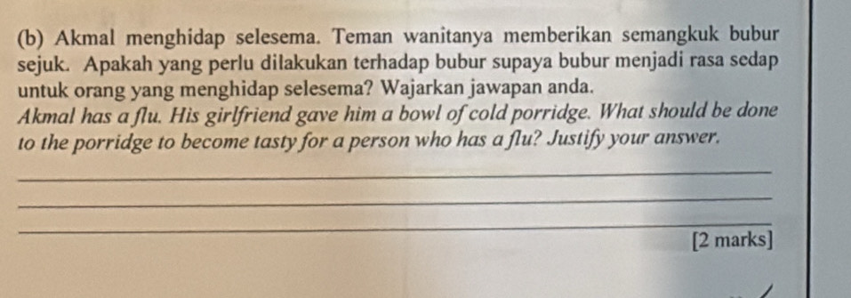 Akmal menghidap selesema. Teman wanitanya memberikan semangkuk bubur 
sejuk. Apakah yang perlu dilakukan terhadap bubur supaya bubur menjadi rasa sedap 
untuk orang yang menghidap selesema? Wajarkan jawapan anda. 
Akmal has a flu. His girlfriend gave him a bowl of cold porridge. What should be done 
to the porridge to become tasty for a person who has a flu? Justify your answer. 
_ 
_ 
_ 
[2 marks]