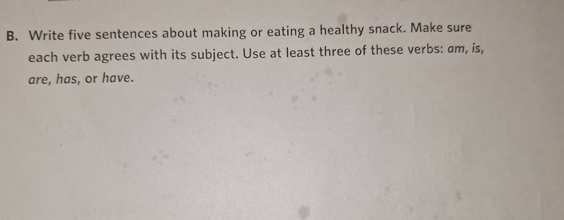 Write five sentences about making or eating a healthy snack. Make sure 
each verb agrees with its subject. Use at least three of these verbs: am, is, 
are, has, or have.