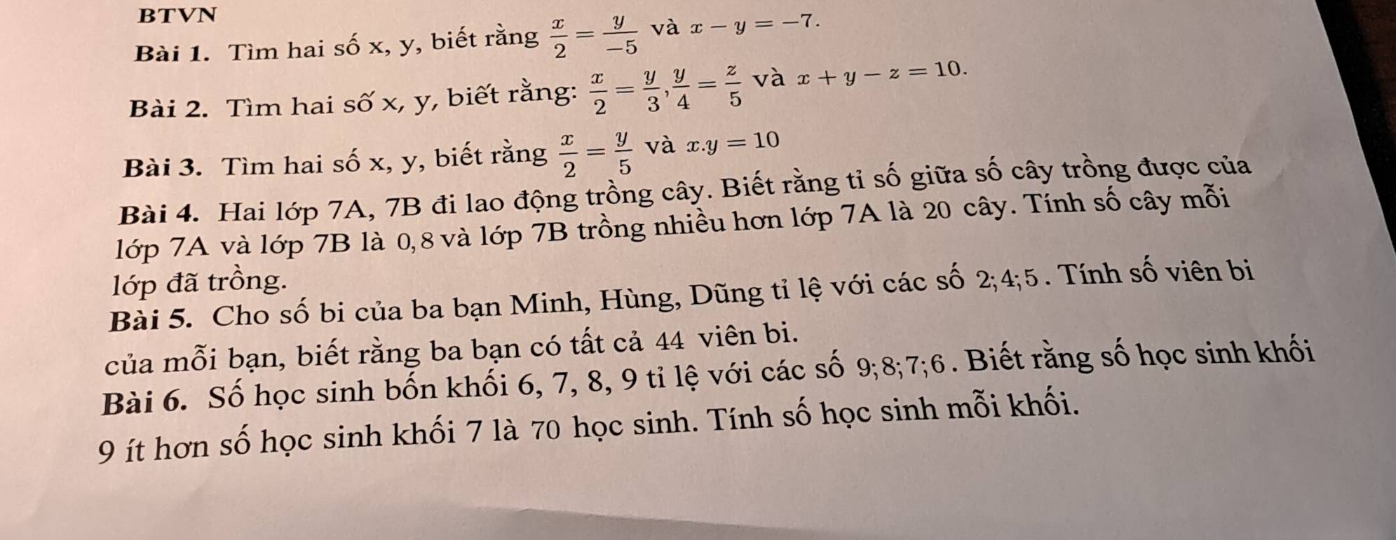 BTVN 
Bài 1. Tìm hai số x, y, biết rằng  x/2 = y/-5  và x-y=-7. 
Bài 2. Tìm hai số x, y, biết rằng:  x/2 = y/3 ,  y/4 = z/5  và x+y-z=10. 
Bài 3. Tìm hai số x, y, biết rằng  x/2 = y/5  và x.y=10
Bài 4. Hai lớp 7A, 7B đi lao động trồng cây. Biết rằng tỉ số giữa số cây trồng được của 
lớp 7A và lớp 7B là 0, 8 và lớp 7B trồng nhiều hơn lớp 7A là 20 cây. Tính số cây mỗi 
lớp đã trồng. 
Bài 5. Cho số bi của ba bạn Minh, Hùng, Dũng tỉ lệ với các số 2; 4; 5. Tính số viên bi 
của mỗi bạn, biết rằng ba bạn có tất cả 44 viên bi. 
Bài 6. Số học sinh bốn khối 6, 7, 8, 9 tỉ lệ với các số 9; 8; 7; 6. Biết rằng số học sinh khối 
9 ít hơn số học sinh khối 7 là 70 học sinh. Tính số học sinh mỗi khối.