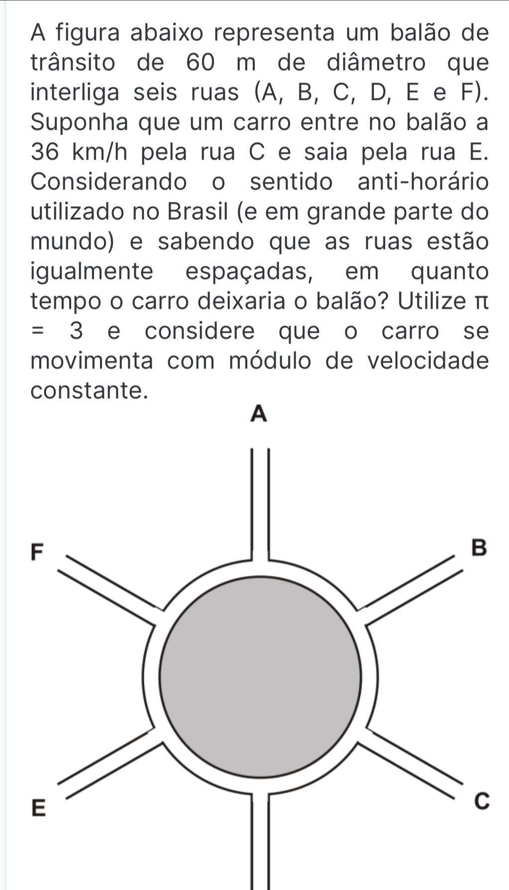 A figura abaixo representa um balão de 
trânsito de 60 m de diâmetro que 
interliga seis ruas (A, B, C, D, E e F). 
Suponha que um carro entre no balão a
36 km/h pela rua C e saia pela rua E. 
Considerando o sentido anti-horário 
utilizado no Brasil (e em grande parte do 
mundo) e sabendo que as ruas estão 
igualmente espaçadas, em quanto 
tempo o carro deixaria o balão? Utilize π
=3 e considere que o carro se 
movimenta com módulo de velocidade