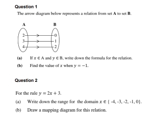 The arrow diagram below represents a relation from set A to set B. 
(a) If x∈ A and y∈ B , write down the formula for the relation. 
(b) Find the value of x when y=-1. 
Question 2 
For the rule y=2x+3. 
(a) Write down the range for the domain x∈  -4,-3,-2,-1,0. 
(b) Draw a mapping diagram for this relation.