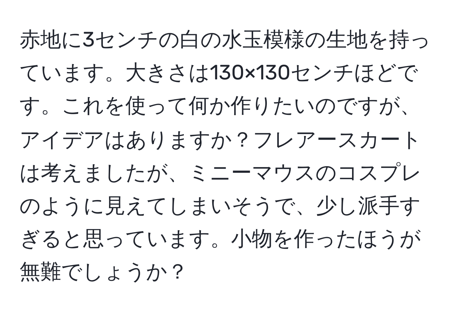 赤地に3センチの白の水玉模様の生地を持っています。大きさは130×130センチほどです。これを使って何か作りたいのですが、アイデアはありますか？フレアースカートは考えましたが、ミニーマウスのコスプレのように見えてしまいそうで、少し派手すぎると思っています。小物を作ったほうが無難でしょうか？