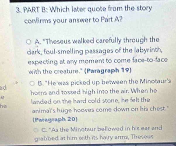 Which later quote from the story
confirms your answer to Part A?
A. "Theseus walked carefully through the
dark, foul-smelling passages of the labyrinth,
expecting at any moment to come face-to-face
with the creature." (Paragraph 19)
B. "He was picked up between the Minotaur's
d
horns and tossed high into the air. When he
e
landed on the hard cold stone, he felt the
he
animal's huge hooves come down on his chest."
(Paragraph 20)
C. "As the Minotaur bellowed in his ear and
grabbed at him with its hairy arms, Theseus