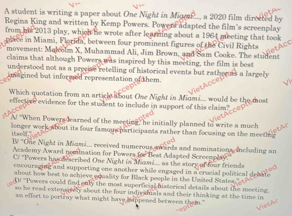 A student is writing a paper about One Night in Miami..., a 2020 film directed by
Regina King and written by Kemp Powers. Powers adapted the film’s screenplay
from his 2013 play, which he wrote after learning about a 1964 meeting that took
place in Miami, Florida, between four prominent figures of the Civil Rights
movement: Malcolm X, Muhammad Ali, Jim Brown, and Sam Cooke. The student
claims that although Powers was inspired by this meeting, the film is best
understood not as a precise retelling of historical events but rather as a largely
imagined but informed representation of them.
a
Which quotation from an article about One Night in Midmi... would be the most
effective evidence for the student to include in support of this claim?
A/ “When Powersdearned of the meeting, he initially planned to write a much
longer work about its four famous participants rather than focusing on the meeting
itself."
B/ “One Night in Midmi.. received numerous awards and nominations, including an
Academy Award nomination for Powers for Best Adapted Screenplay.
C/ “Powers has described One Night in Miami... as the story of four friends
ted
encouraging and supporting one another while engaged in a crucial political debate
about how best to achieve equality for Black people in the United States.
D/ “Powers could find only the most superficial historical details about the meeting,
so he read extensively about the four individuals and their thinking at the time in
an effort to portray what might have happened between them.”