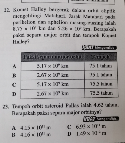 Komet Halley bergerak dalam orbit eliptik
mengelilingi Matahari. Jarak Matahari pada
perihelion dan aphelion masing-masing ialah
8.75* 10^7km dan 5.26* 10^9km. Berapakah
paksi separa major orbit dan tempoh Komet
Halley?
KBAT Menganalists
23. Tempoh orbit asteroid Pallas ialah 4.62 tahun.
Berapakah paksi separa major orbitnya?
KBAT Menganalisis
A 4.15* 10^(11)m C 6.93* 10^(11)m
B 4.16* 10^(11)m D 1.49* 10^(12)m