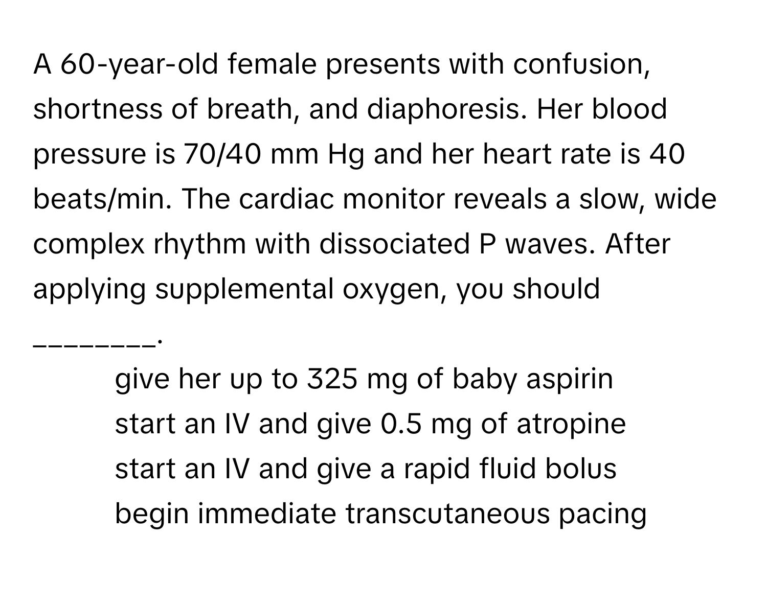 A 60-year-old female presents with confusion, shortness of breath, and diaphoresis. Her blood pressure is 70/40 mm Hg and her heart rate is 40 beats/min. The cardiac monitor reveals a slow, wide complex rhythm with dissociated P waves. After applying supplemental oxygen, you should ________.

1) give her up to 325 mg of baby aspirin 
2) start an IV and give 0.5 mg of atropine 
3) start an IV and give a rapid fluid bolus 
4) begin immediate transcutaneous pacing