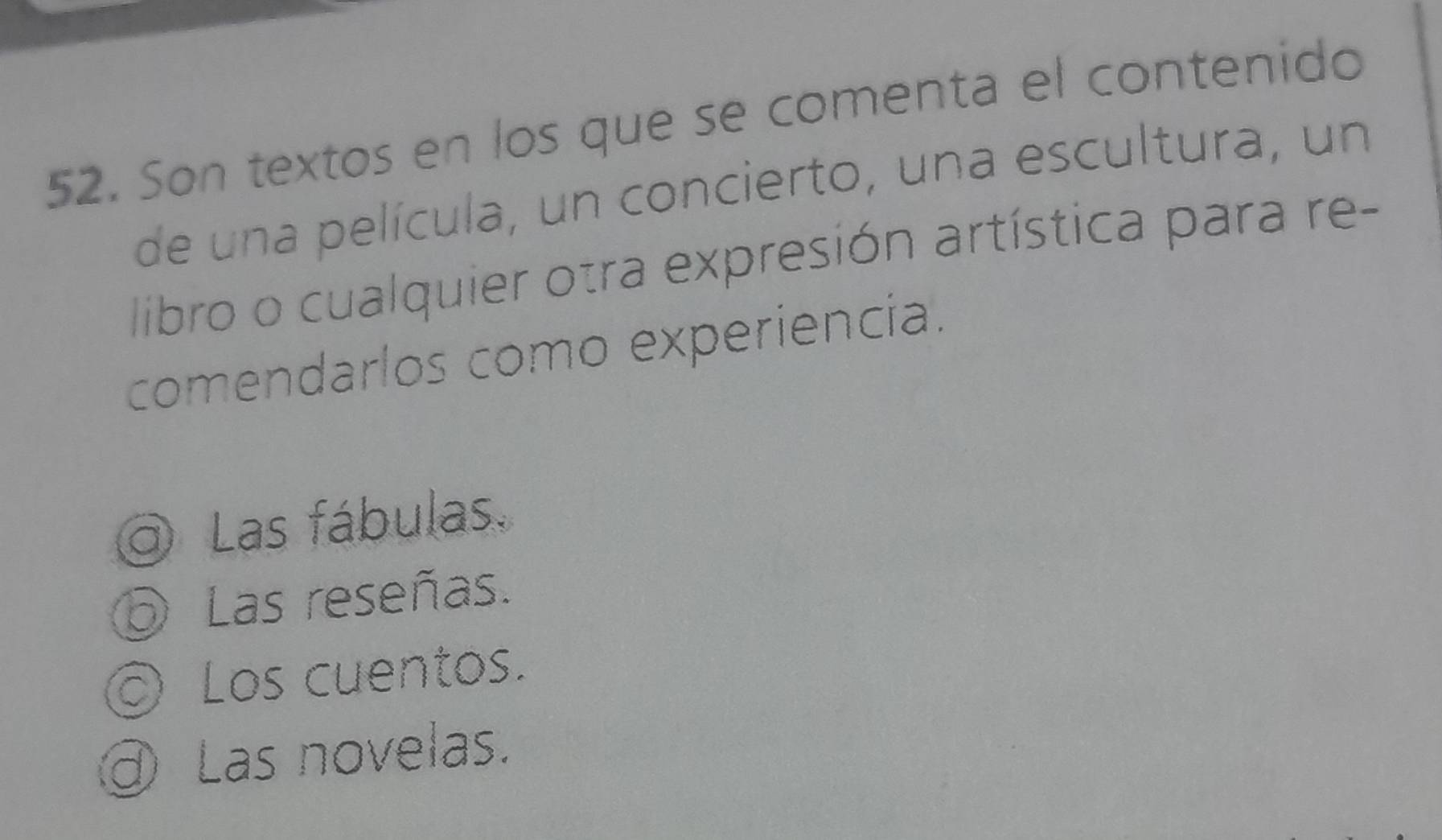 Son textos en los que se comenta el contenido
de una película, un concierto, una escultura, un
libro o cualquier otra expresión artística para re-
comendarlos como experiencia.
Las fábulas.
Las reseñas.
© Los cuentos.
Las novelas.