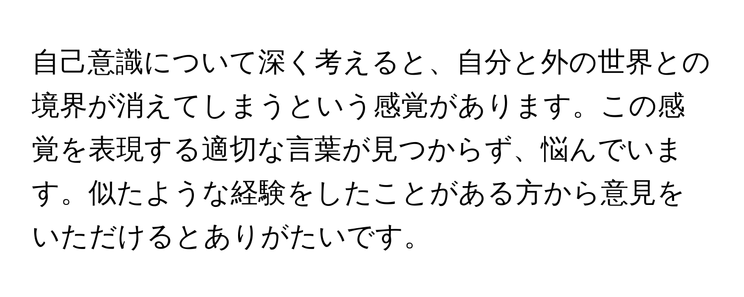 自己意識について深く考えると、自分と外の世界との境界が消えてしまうという感覚があります。この感覚を表現する適切な言葉が見つからず、悩んでいます。似たような経験をしたことがある方から意見をいただけるとありがたいです。