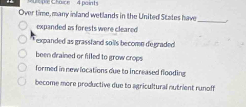 Over time, many inland wetlands in the United States have
_
expanded as forests were cleared
expanded as grassland soils become degraded
been drained or filled to grow crops
formed in new locations due to increased flooding
become more productive due to agricultural nutrient runoff