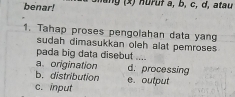 benar! lang (x) nuruf a, b, c, d, atau
1. Tahap proses pengolahan data yang
sudah dimasukkan oleh alat pemroses 
pada big data disebut ....
a. origination d. processing
b. distribution e. output
c. input