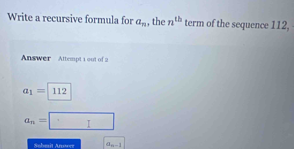 Write a recursive formula for a_n , the n^(th) term of the sequence 112, 
Answer Attempt 1 out of 2
a_1=|11 12
|
a_n=□
Submit Answer a_n-1